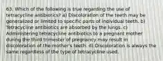 63. Which of the following is true regarding the use of tetracycline antibiotics? a) Discoloration of the teeth may be generalized or limited to specific parts of individual teeth. b) Tetracycline antibiotics are absorbed by the lungs. c) Administering tetracycline antibiotics to a pregnant mother during the third trimester of pregnancy may result in discoloration of the mother's teeth. d) Discoloration is always the same regardless of the type of tetracycline used.