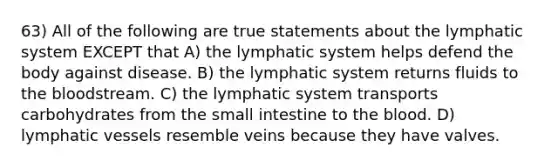 63) All of the following are true statements about the lymphatic system EXCEPT that A) the lymphatic system helps defend the body against disease. B) the lymphatic system returns fluids to the bloodstream. C) the lymphatic system transports carbohydrates from the small intestine to the blood. D) lymphatic vessels resemble veins because they have valves.