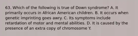 63. Which of the following is true of Down syndrome? A. It primarily occurs in African American children. B. It occurs when genetic imprinting goes awry. C. Its symptoms include retardation of motor and mental abilities. D. It is caused by the presence of an extra copy of chromosome Y.