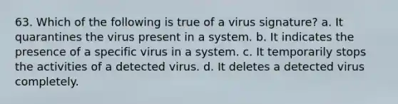 63. Which of the following is true of a virus signature? a. It quarantines the virus present in a system. b. It indicates the presence of a specific virus in a system. c. It temporarily stops the activities of a detected virus. d. It deletes a detected virus completely.