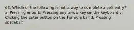 63. Which of the following is not a way to complete a cell entry? a. Pressing enter b. Pressing any arrow key on the keyboard c. Clicking the Enter button on the Formula bar d. Pressing spacebar