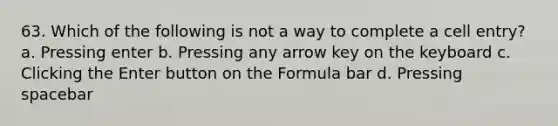 63. Which of the following is not a way to complete a cell entry? a. Pressing enter b. Pressing any arrow key on the keyboard c. Clicking the Enter button on the Formula bar d. Pressing spacebar