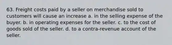 63. Freight costs paid by a seller on merchandise sold to customers will cause an increase a. in the selling expense of the buyer. b. in operating expenses for the seller. c. to the cost of goods sold of the seller. d. to a contra-revenue account of the seller.