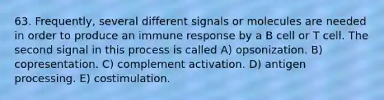 63. Frequently, several different signals or molecules are needed in order to produce an immune response by a B cell or T cell. The second signal in this process is called A) opsonization. B) copresentation. C) complement activation. D) antigen processing. E) costimulation.