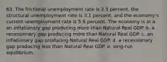 63. The frictional unemployment rate is 2.5 percent, the structural unemployment rate is 3.1 percent, and the economy's current unemployment rate is 5.6 percent. The economy is in a. an inflationary gap producing more than Natural Real GDP. b. a recessionary gap producing more than Natural Real GDP. c. an inflationary gap producing Natural Real GDP. d. a recessionary gap producing less than Natural Real GDP. e. long-run equilibrium.