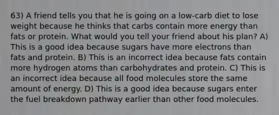 63) A friend tells you that he is going on a low-carb diet to lose weight because he thinks that carbs contain more energy than fats or protein. What would you tell your friend about his plan? A) This is a good idea because sugars have more electrons than fats and protein. B) This is an incorrect idea because fats contain more hydrogen atoms than carbohydrates and protein. C) This is an incorrect idea because all food molecules store the same amount of energy. D) This is a good idea because sugars enter the fuel breakdown pathway earlier than other food molecules.