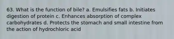 63. What is the function of bile? a. Emulsifies fats b. Initiates digestion of protein c. Enhances absorption of complex carbohydrates d. Protects the stomach and small intestine from the action of hydrochloric acid