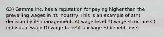 63) Gamma Inc. has a reputation for paying higher than the prevailing wages in its industry. This is an example of a(n) _____ decision by its management. A) wage-level B) wage-structure C) individual wage D) wage-benefit package E) benefit-level