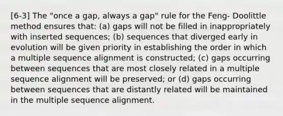 [6-3] The "once a gap, always a gap" rule for the Feng- Doolittle method ensures that: (a) gaps will not be filled in inappropriately with inserted sequences; (b) sequences that diverged early in evolution will be given priority in establishing the order in which a multiple sequence alignment is constructed; (c) gaps occurring between sequences that are most closely related in a multiple sequence alignment will be preserved; or (d) gaps occurring between sequences that are distantly related will be maintained in the multiple sequence alignment.