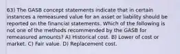 63) The GASB concept statements indicate that in certain instances a remeasured value for an asset or liability should be reported on the financial statements. Which of the following is not one of the methods recommended by the GASB for remeasured amounts? A) Historical cost. B) Lower of cost or market. C) Fair value. D) Replacement cost.