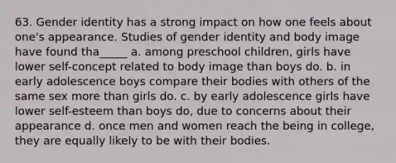 63. Gender identity has a strong impact on how one feels about one's appearance. Studies of gender identity and body image have found tha_____ a. among preschool children, girls have lower self-concept related to body image than boys do. b. in early adolescence boys compare their bodies with others of the same sex more than girls do. c. by early adolescence girls have lower self-esteem than boys do, due to concerns about their appearance d. once men and women reach the being in college, they are equally likely to be with their bodies.