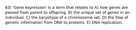 63) '<a href='https://www.questionai.com/knowledge/kFtiqWOIJT-gene-expression' class='anchor-knowledge'>gene expression</a>' is a term that relates to A) how genes are passed from parent to offspring. B) the unique set of genes in an individual. C) the karyotype of a chromosome set. D) the flow of genetic information from DNA to proteins. E) <a href='https://www.questionai.com/knowledge/kofV2VQU2J-dna-replication' class='anchor-knowledge'>dna replication</a>.