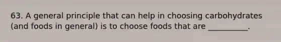 63. A general principle that can help in choosing carbohydrates (and foods in general) is to choose foods that are __________.