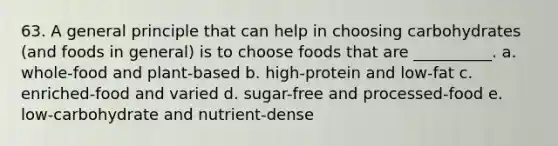 63. A general principle that can help in choosing carbohydrates (and foods in general) is to choose foods that are __________. a. whole-food and plant-based b. high-protein and low-fat c. enriched-food and varied d. sugar-free and processed-food e. low-carbohydrate and nutrient-dense