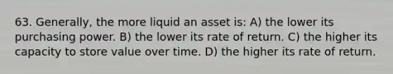 63. Generally, the more liquid an asset is: A) the lower its purchasing power. B) the lower its rate of return. C) the higher its capacity to store value over time. D) the higher its rate of return.