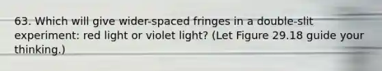 63. Which will give wider-spaced fringes in a double-slit experiment: red light or violet light? (Let Figure 29.18 guide your thinking.)