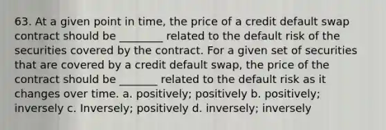 63. ​At a given point in time, the price of a credit default swap contract should be ________ related to the default risk of the securities covered by the contract. For a given set of securities that are covered by a credit default swap, the price of the contract should be _______ related to the default risk as it changes over time. a. ​positively; positively b. ​positively; inversely c. ​Inversely; positively d. ​inversely; inversely