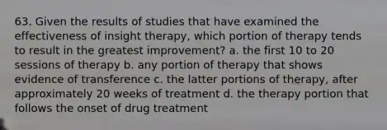 63. Given the results of studies that have examined the effectiveness of insight therapy, which portion of therapy tends to result in the greatest improvement? a. the first 10 to 20 sessions of therapy b. any portion of therapy that shows evidence of transference c. the latter portions of therapy, after approximately 20 weeks of treatment d. the therapy portion that follows the onset of drug treatment