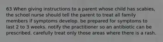 63 When giving instructions to a parent whose child has scabies, the school nurse should tell the parent to treat all family members if symptoms develop. be prepared for symptoms to last 2 to 3 weeks. notify the practitioner so an antibiotic can be prescribed. carefully treat only those areas where there is a rash.