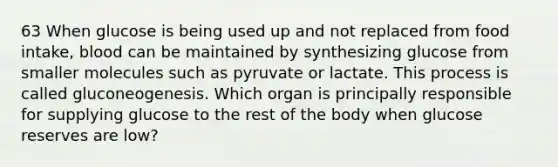 63 When glucose is being used up and not replaced from food intake, blood can be maintained by synthesizing glucose from smaller molecules such as pyruvate or lactate. This process is called gluconeogenesis. Which organ is principally responsible for supplying glucose to the rest of the body when glucose reserves are low?