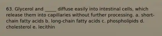 63. Glycerol and _____ diffuse easily into intestinal cells, which release them into capillaries without further processing. a. short-chain fatty acids b. long-chain fatty acids c. phospholipids d. cholesterol e. lecithin