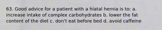 63. Good advice for a patient with a hiatal hernia is to: a. increase intake of complex carbohydrates b. lower the fat content of the diet c. don't eat before bed d. avoid caffeine