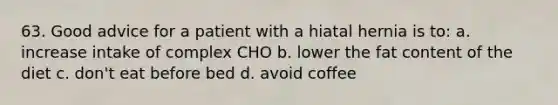 63. Good advice for a patient with a hiatal hernia is to: a. increase intake of complex CHO b. lower the fat content of the diet c. don't eat before bed d. avoid coffee