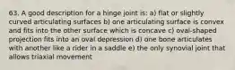 63. A good description for a hinge joint is: a) flat or slightly curved articulating surfaces b) one articulating surface is convex and fits into the other surface which is concave c) oval-shaped projection fits into an oval depression d) one bone articulates with another like a rider in a saddle e) the only synovial joint that allows triaxial movement