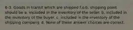 6-3. Goods in transit which are shipped f.o.b. shipping point should be a. included in the inventory of the seller. b. included in the inventory of the buyer. c. included in the inventory of the shipping company. d. None of these answer choices are correct.