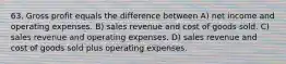 63. Gross profit equals the difference between A) net income and operating expenses. B) sales revenue and cost of goods sold. C) sales revenue and operating expenses. D) sales revenue and cost of goods sold plus operating expenses.