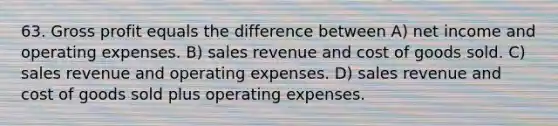 63. <a href='https://www.questionai.com/knowledge/klIB6Lsdwh-gross-profit' class='anchor-knowledge'>gross profit</a> equals the difference between A) net income and operating expenses. B) sales revenue and cost of goods sold. C) sales revenue and operating expenses. D) sales revenue and cost of goods sold plus operating expenses.