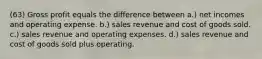 (63) Gross profit equals the difference between a.) net incomes and operating expense. b.) sales revenue and cost of goods sold. c.) sales revenue and operating expenses. d.) sales revenue and cost of goods sold plus operating.