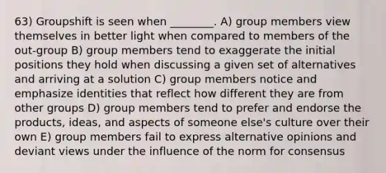 63) Groupshift is seen when ________. A) group members view themselves in better light when compared to members of the out-group B) group members tend to exaggerate the initial positions they hold when discussing a given set of alternatives and arriving at a solution C) group members notice and emphasize identities that reflect how different they are from other groups D) group members tend to prefer and endorse the products, ideas, and aspects of someone else's culture over their own E) group members fail to express alternative opinions and deviant views under the influence of the norm for consensus