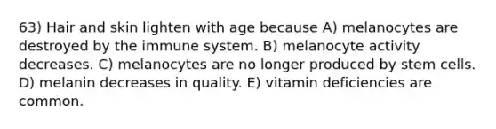 63) Hair and skin lighten with age because A) melanocytes are destroyed by the immune system. B) melanocyte activity decreases. C) melanocytes are no longer produced by stem cells. D) melanin decreases in quality. E) vitamin deficiencies are common.