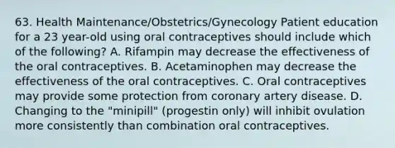 63. Health Maintenance/Obstetrics/Gynecology Patient education for a 23 year-old using oral contraceptives should include which of the following? A. Rifampin may decrease the effectiveness of the oral contraceptives. B. Acetaminophen may decrease the effectiveness of the oral contraceptives. C. Oral contraceptives may provide some protection from coronary artery disease. D. Changing to the "minipill" (progestin only) will inhibit ovulation more consistently than combination oral contraceptives.