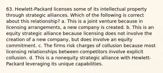 63. Hewlett-Packard licenses some of its intellectual property through strategic alliances. Which of the following is correct about this relationship? a. This is a joint venture because in licensing arrangements, a new company is created. b. This is an equity strategic alliance because licensing does not involve the creation of a new company, but does involve an equity commitment. c. The firms risk charges of collusion because most licensing relationships between competitors involve explicit collusion. d. This is a nonequity strategic alliance with Hewlett-Packard leveraging its unique capabilities.