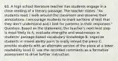 63. A high school literature teacher has students engage in a close reading of a literary passage. The teacher states: "As students read, I walk around the classroom and observe their annotations. I encourage students to mark sections of text that they don't understand and I look for patterns in their responses." Question: Based on the statement, the teacher's next best step is most likely to A. evaluate strengths and weaknesses in students' passage-based vocabulary knowledge B. organize students in mixed-ability pairs to orally reread the piece C. provide students with an alternate version of the piece at a lower readability level D. use the recorded comments as a formative assessment to drive further instruction