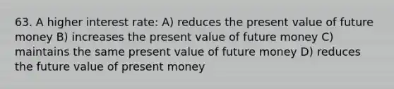 63. A higher interest rate: A) reduces the present value of future money B) increases the present value of future money C) maintains the same present value of future money D) reduces the future value of present money