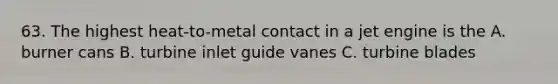 63. The highest heat-to-metal contact in a jet engine is the A. burner cans B. turbine inlet guide vanes C. turbine blades