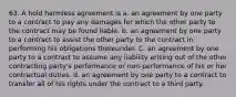 63. A hold harmless agreement is a. an agreement by one party to a contract to pay any damages for which the other party to the contract may be found liable. b. an agreement by one party to a contract to assist the other party to the contract in performing his obligations thereunder. C. an agreement by one party to a contract to assume any liability arising out of the other contracting party's performance or non-performance of his or her contractual duties. d. an agreement by one party to a contract to transfer all of his rights under the contract to a third party.