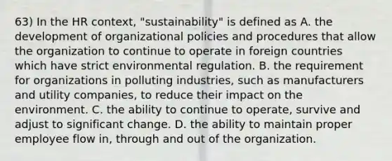 63) In the HR context, "sustainability" is defined as A. the development of organizational policies and procedures that allow the organization to continue to operate in foreign countries which have strict environmental regulation. B. the requirement for organizations in polluting industries, such as manufacturers and utility companies, to reduce their impact on the environment. C. the ability to continue to operate, survive and adjust to significant change. D. the ability to maintain proper employee flow in, through and out of the organization.