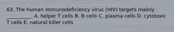 63. The human immunodeficiency virus (HIV) targets mainly __________. A. helper T cells B. B cells C. plasma cells D. cytotoxic T cells E. natural killer cells