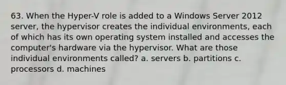 63. When the Hyper-V role is added to a Windows Server 2012 server, the hypervisor creates the individual environments, each of which has its own operating system installed and accesses the computer's hardware via the hypervisor. What are those individual environments called? a. servers b. partitions c. processors d. machines