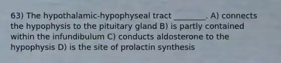 63) The hypothalamic-hypophyseal tract ________. A) connects the hypophysis to the pituitary gland B) is partly contained within the infundibulum C) conducts aldosterone to the hypophysis D) is the site of prolactin synthesis