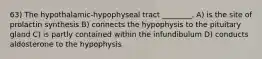 63) The hypothalamic-hypophyseal tract ________. A) is the site of prolactin synthesis B) connects the hypophysis to the pituitary gland C) is partly contained within the infundibulum D) conducts aldosterone to the hypophysis