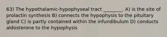 63) The hypothalamic-hypophyseal tract ________. A) is the site of prolactin synthesis B) connects the hypophysis to the pituitary gland C) is partly contained within the infundibulum D) conducts aldosterone to the hypophysis