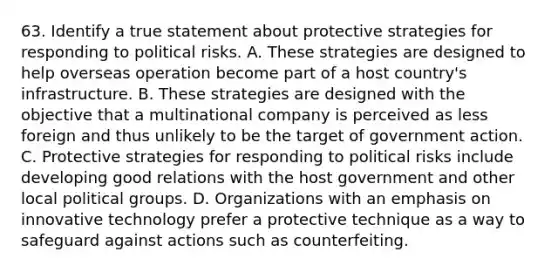 63. Identify a true statement about protective strategies for responding to political risks. A. These strategies are designed to help overseas operation become part of a host country's infrastructure. B. These strategies are designed with the objective that a multinational company is perceived as less foreign and thus unlikely to be the target of government action. C. Protective strategies for responding to political risks include developing good relations with the host government and other local political groups. D. Organizations with an emphasis on innovative technology prefer a protective technique as a way to safeguard against actions such as counterfeiting.