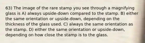 63) The image of the rare stamp you see through a magnifying glass is A) always upside-down compared to the stamp. B) either the same orientation or upside-down, depending on the thickness of the glass used. C) always the same orientation as the stamp. D) either the same orientation or upside-down, depending on how close the stamp is to the glass.