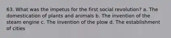 63. What was the impetus for the first social revolution? a. The domestication of plants and animals b. The invention of the steam engine c. The invention of the plow d. The establishment of cities