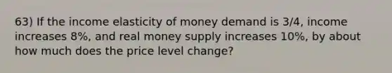 63) If the income elasticity of money demand is 3/4, income increases 8%, and real money supply increases 10%, by about how much does the price level change?